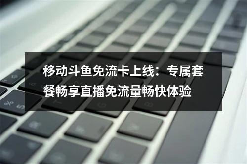 移动斗鱼免流卡上线：专属套餐畅享直播免流量畅快体验