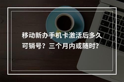 移动新办手机卡激活后多久可销号？三个月内或随时？