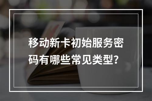 移动新卡初始服务密码有哪些常见类型？