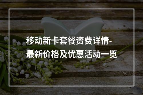 移动新卡套餐资费详情-最新价格及优惠活动一览