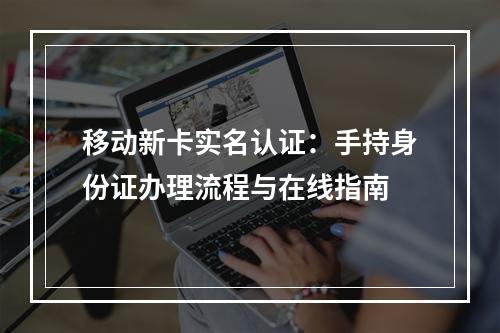 移动新卡实名认证：手持身份证办理流程与在线指南