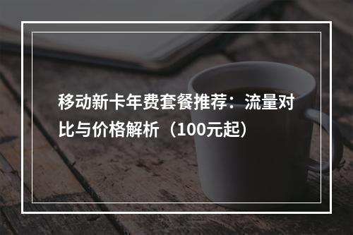 移动新卡年费套餐推荐：流量对比与价格解析（100元起）