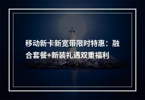 移动新卡新宽带限时特惠：融合套餐+新装礼遇双重福利