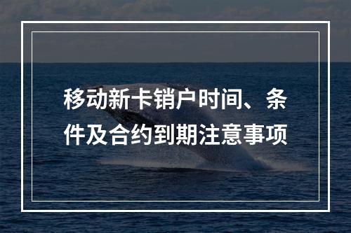 移动新卡销户时间、条件及合约到期注意事项