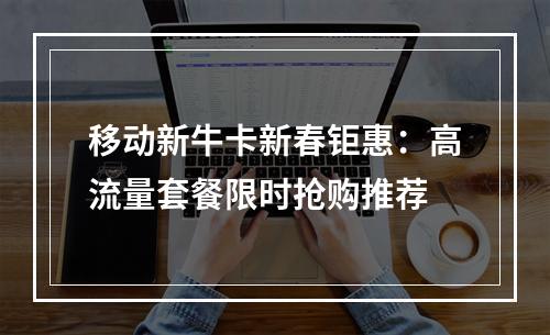 移动新牛卡新春钜惠：高流量套餐限时抢购推荐