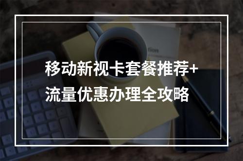 移动新视卡套餐推荐+流量优惠办理全攻略