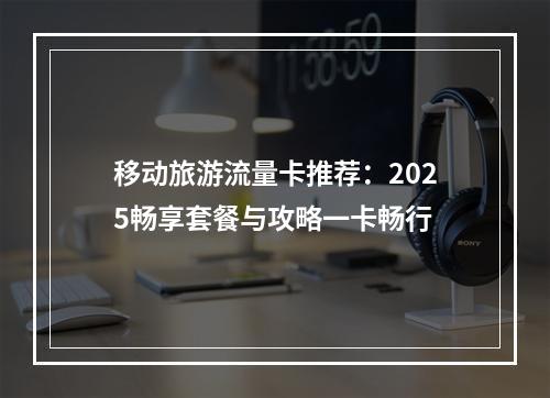 移动旅游流量卡推荐：2025畅享套餐与攻略一卡畅行