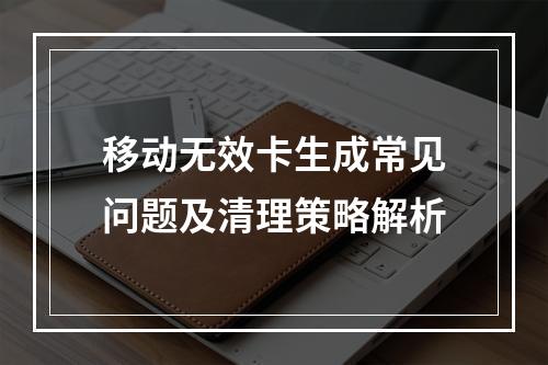移动无效卡生成常见问题及清理策略解析