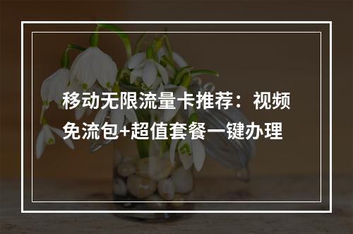 移动无限流量卡推荐：视频免流包+超值套餐一键办理