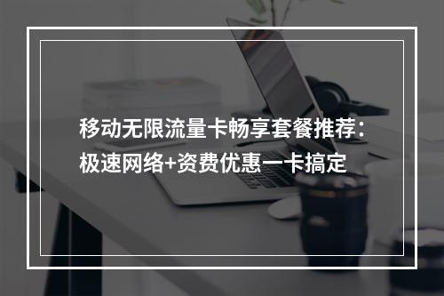 移动无限流量卡畅享套餐推荐：极速网络+资费优惠一卡搞定