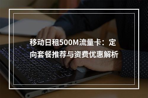 移动日租500M流量卡：定向套餐推荐与资费优惠解析