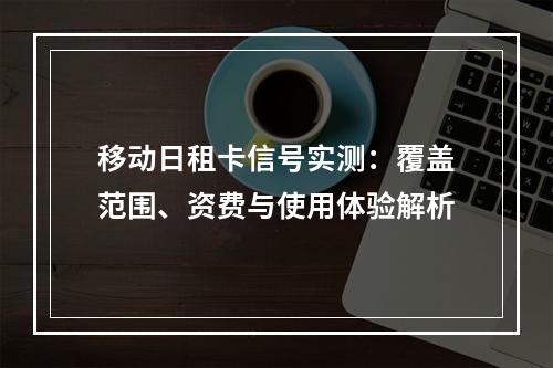 移动日租卡信号实测：覆盖范围、资费与使用体验解析