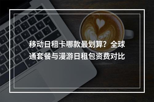 移动日租卡哪款最划算？全球通套餐与漫游日租包资费对比