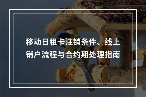 移动日租卡注销条件、线上销户流程与合约期处理指南