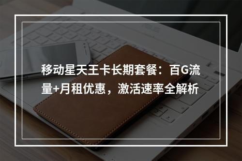 移动星天王卡长期套餐：百G流量+月租优惠，激活速率全解析