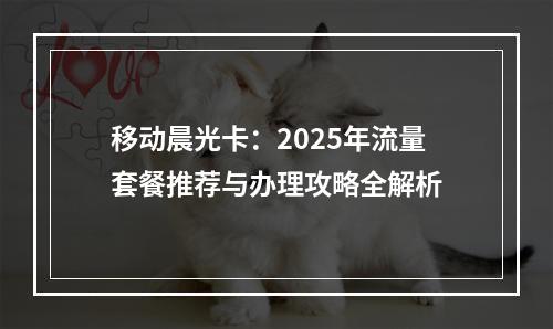 移动晨光卡：2025年流量套餐推荐与办理攻略全解析