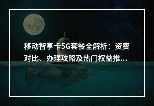 移动智享卡5G套餐全解析：资费对比、办理攻略及热门权益推荐
