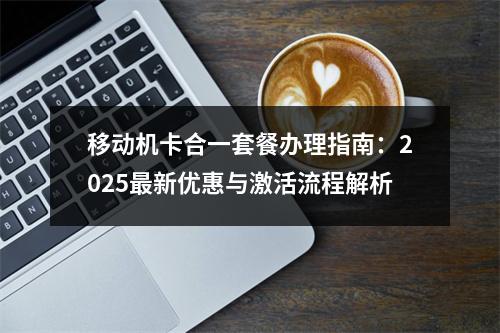移动机卡合一套餐办理指南：2025最新优惠与激活流程解析