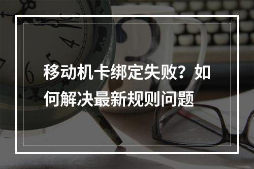 移动机卡绑定失败？如何解决最新规则问题