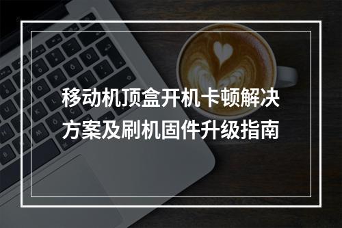 移动机顶盒开机卡顿解决方案及刷机固件升级指南