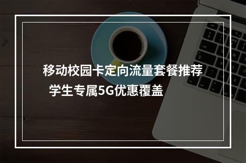 移动校园卡定向流量套餐推荐  学生专属5G优惠覆盖