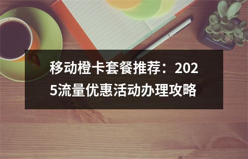 移动橙卡套餐推荐：2025流量优惠活动办理攻略