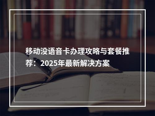 移动没语音卡办理攻略与套餐推荐：2025年最新解决方案