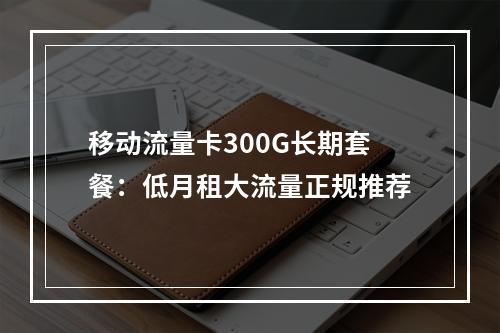 移动流量卡300G长期套餐：低月租大流量正规推荐