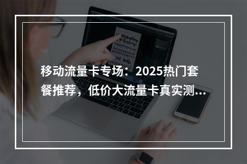 移动流量卡专场：2025热门套餐推荐，低价大流量卡真实测评