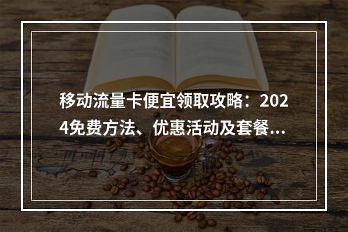 移动流量卡便宜领取攻略：2024免费方法、优惠活动及套餐推荐