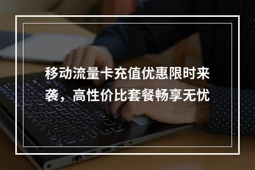 移动流量卡充值优惠限时来袭，高性价比套餐畅享无忧