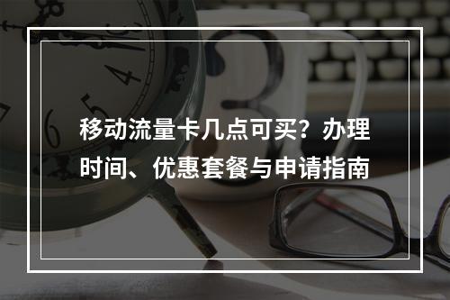 移动流量卡几点可买？办理时间、优惠套餐与申请指南