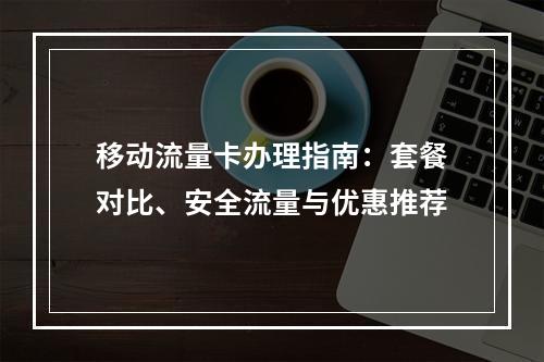 移动流量卡办理指南：套餐对比、安全流量与优惠推荐
