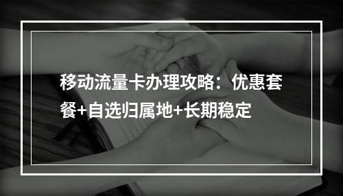 移动流量卡办理攻略：优惠套餐+自选归属地+长期稳定
