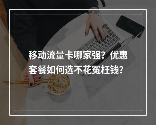 移动流量卡哪家强？优惠套餐如何选不花冤枉钱？
