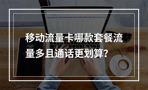 移动流量卡哪款套餐流量多且通话更划算？