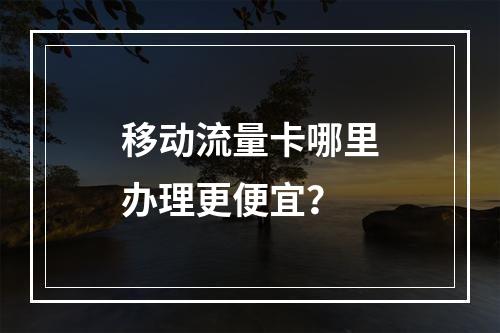 移动流量卡哪里办理更便宜？