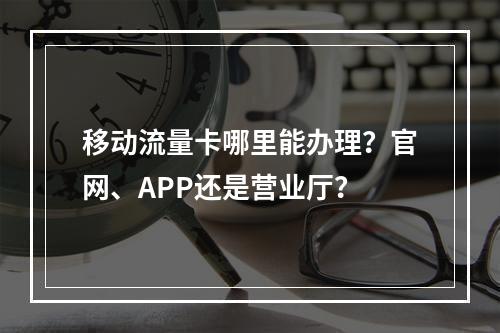 移动流量卡哪里能办理？官网、APP还是营业厅？