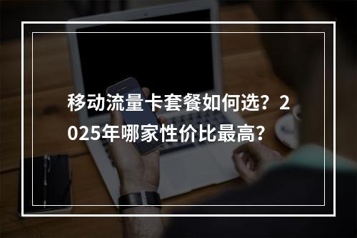移动流量卡套餐如何选？2025年哪家性价比最高？