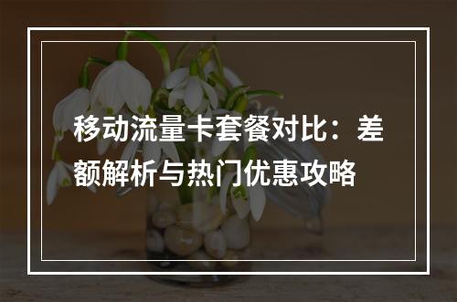 移动流量卡套餐对比：差额解析与热门优惠攻略