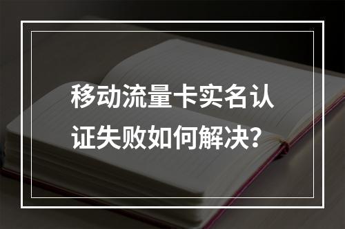 移动流量卡实名认证失败如何解决？