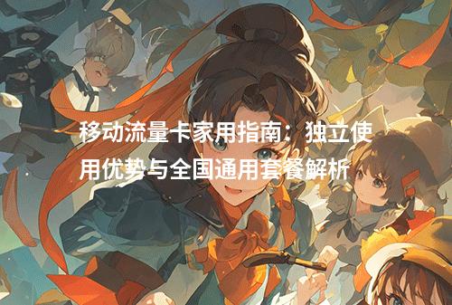 移动流量卡家用指南：独立使用优势与全国通用套餐解析
