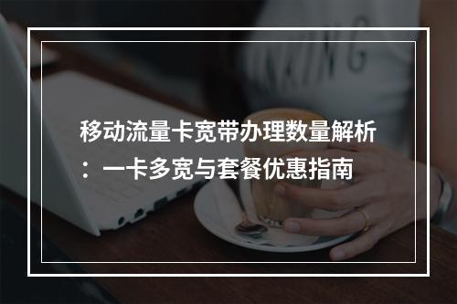 移动流量卡宽带办理数量解析：一卡多宽与套餐优惠指南