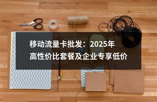 移动流量卡批发：2025年高性价比套餐及企业专享低价