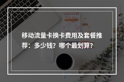 移动流量卡换卡费用及套餐推荐：多少钱？哪个最划算？