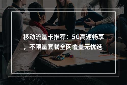 移动流量卡推荐：5G高速畅享，不限量套餐全网覆盖无忧选