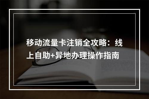 移动流量卡注销全攻略：线上自助+异地办理操作指南