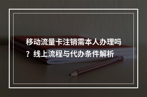移动流量卡注销需本人办理吗？线上流程与代办条件解析
