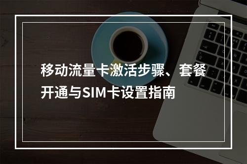 移动流量卡激活步骤、套餐开通与SIM卡设置指南