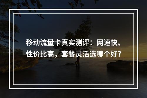 移动流量卡真实测评：网速快、性价比高，套餐灵活选哪个好？